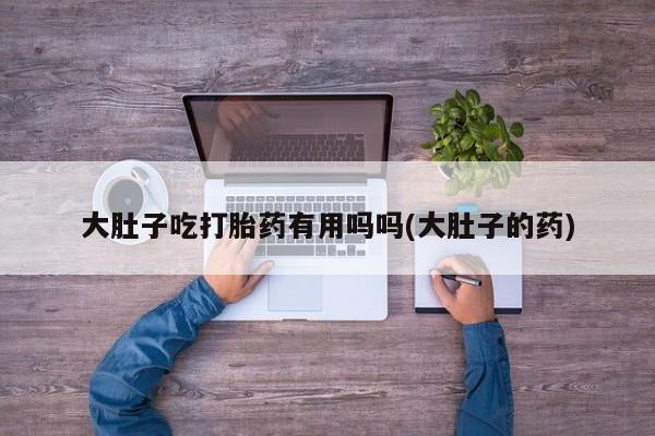 打胎药私人专卖微信网上药店大肚子吃打胎药有用吗吗(大肚子的药)