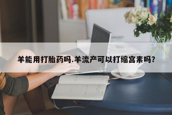 打胎药私人专卖微信网上药店羊能用打胎药吗.羊流产可以打缩宫素吗？