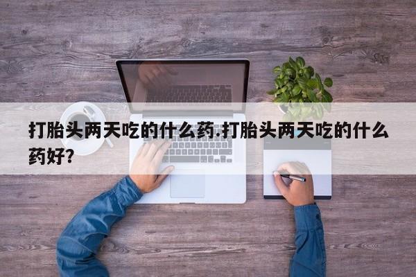 打胎药私人专卖微信网上药店打胎头两天吃的什么药.打胎头两天吃的什么药好？