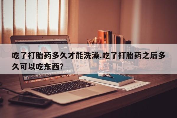 打胎药私人专卖微信网上药店吃了打胎药多久才能洗澡.吃了打胎药之后多久可以吃东西？