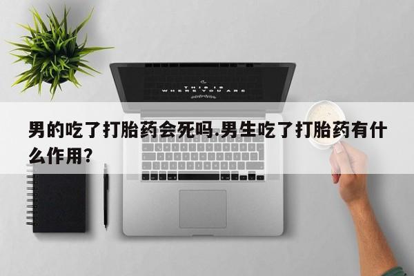 打胎药私人专卖微信网上药店男的吃了打胎药会死吗.男生吃了打胎药有什么作用？
