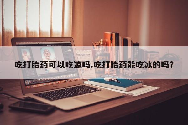 打胎药私人专卖微信网上药店吃打胎药可以吃凉吗.吃打胎药能吃冰的吗？