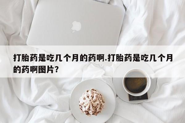 打胎药私人专卖微信网上药店打胎药是吃几个月的药啊.打胎药是吃几个月的药啊图片？