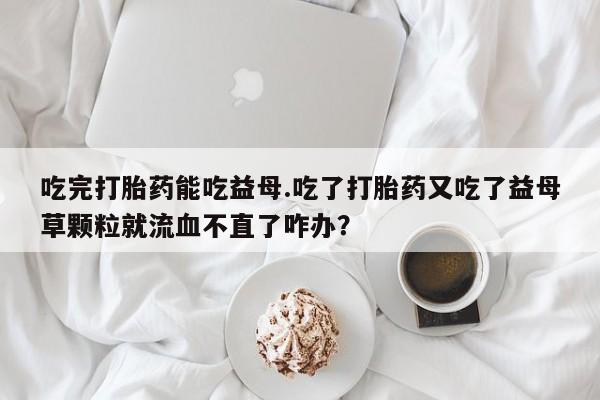 打胎药私人专卖微信网上药店吃完打胎药能吃益母.吃了打胎药又吃了益母草颗粒就流血不直了咋办？