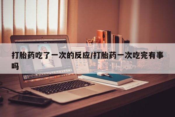 打胎药私人专卖微信网上药店打胎药吃了一次的反应/打胎药一次吃完有事吗