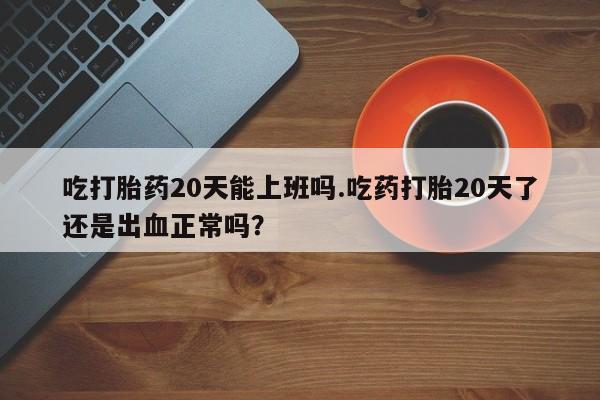 打胎药私人专卖微信网上药店吃打胎药20天能上班吗.吃药打胎20天了还是出血正常吗？