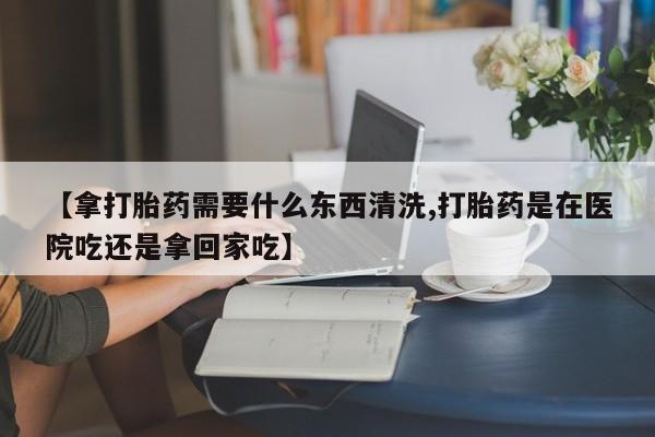 打胎药私人专卖微信网上药店【拿打胎药需要什么东西清洗,打胎药是在医院吃还是拿回家吃】