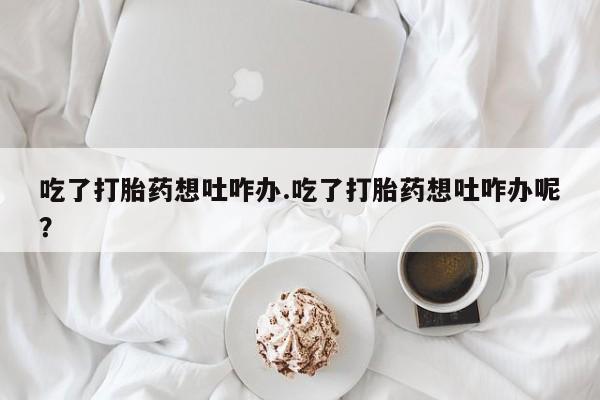 打胎药私人专卖微信网上药店吃了打胎药想吐咋办.吃了打胎药想吐咋办呢？