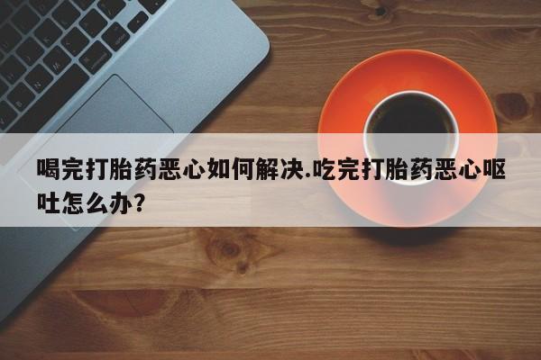 打胎药私人专卖微信网上药店喝完打胎药恶心如何解决.吃完打胎药恶心呕吐怎么办？