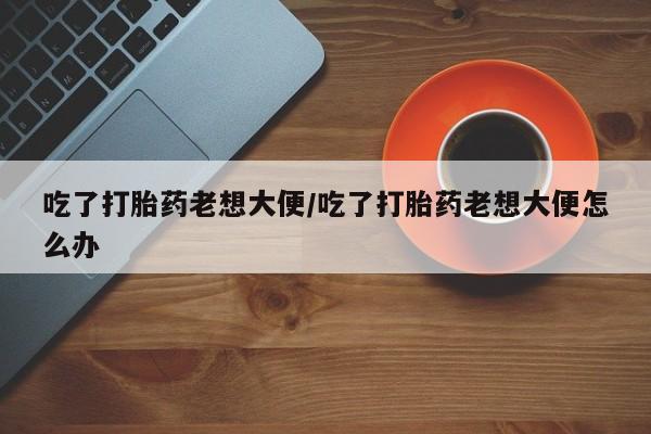 打胎药私人专卖微信网上药店吃了打胎药老想大便/吃了打胎药老想大便怎么办