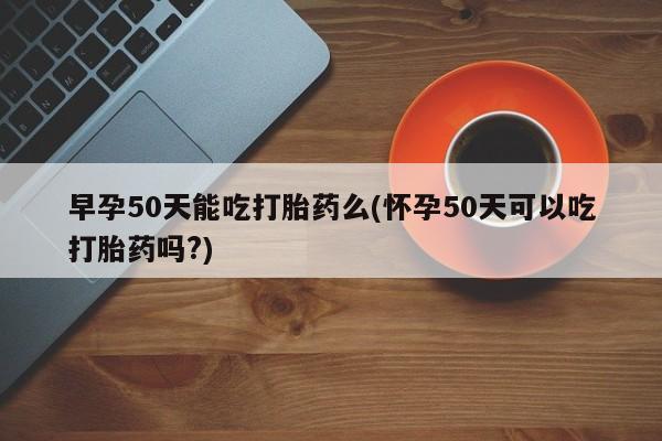 打胎药私人专卖微信网上药店早孕50天能吃打胎药么(怀孕50天可以吃打胎药吗?)