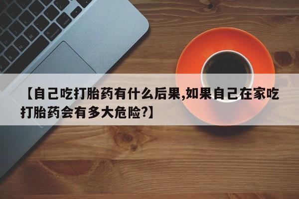 打胎药私人专卖微信网上药店【自己吃打胎药有什么后果,如果自己在家吃打胎药会有多大危险?】