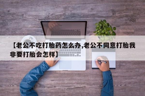 打胎药私人专卖微信网上药店【老公不吃打胎药怎么办,老公不同意打胎我非要打胎会怎样】