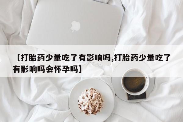 打胎药私人专卖微信网上药店【打胎药少量吃了有影响吗,打胎药少量吃了有影响吗会怀孕吗】