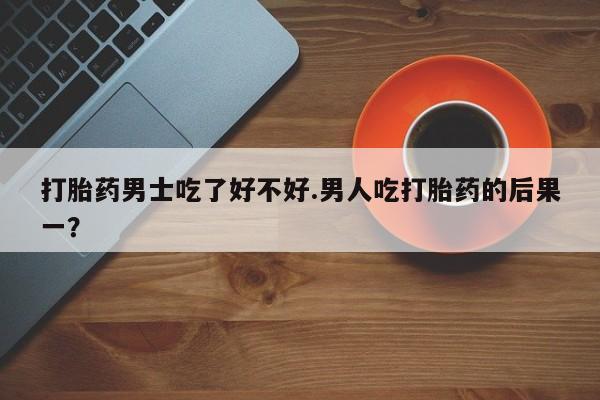 打胎药私人专卖微信网上药店打胎药男士吃了好不好.男人吃打胎药的后果一？
