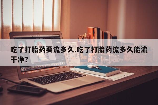 打胎药私人专卖微信网上药店吃了打胎药要流多久.吃了打胎药流多久能流干净？