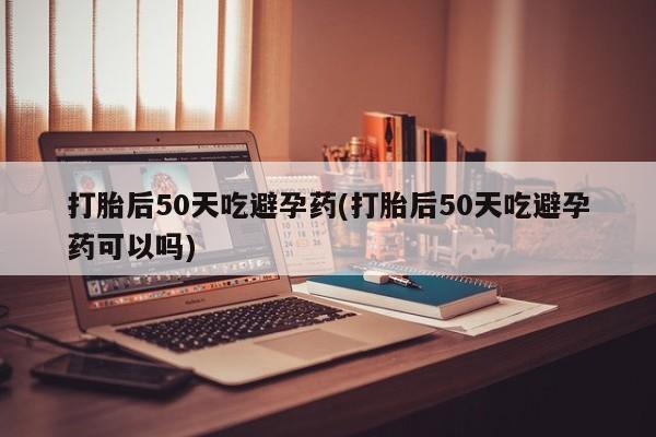 打胎药私人专卖微信网上药店打胎后50天吃避孕药(打胎后50天吃避孕药可以吗)