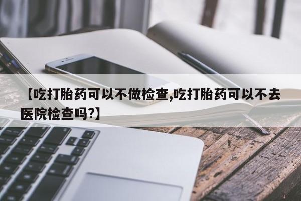 打胎药私人专卖微信网上药店【吃打胎药可以不做检查,吃打胎药可以不去医院检查吗?】