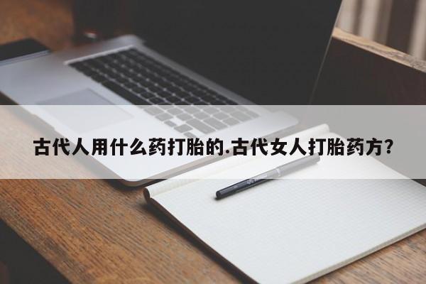 打胎药私人专卖微信网上药店古代人用什么药打胎的.古代女人打胎药方？