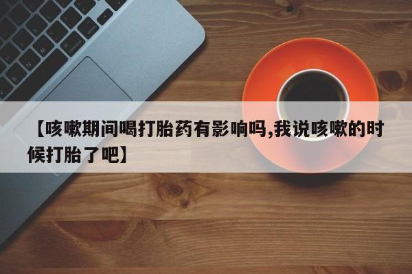 打胎药私人专卖微信网上药店【咳嗽期间喝打胎药有影响吗,我说咳嗽的时候打胎了吧】
