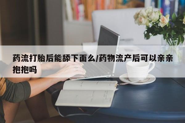 打胎药私人专卖微信网上药店药流打胎后能舔下面么/药物流产后可以亲亲抱抱吗