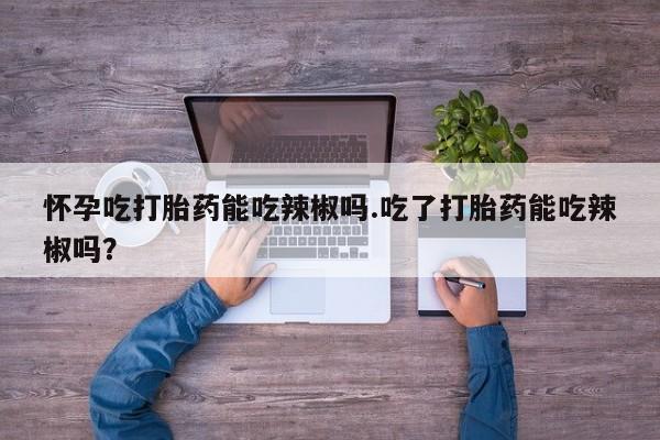 打胎药私人专卖微信网上药店怀孕吃打胎药能吃辣椒吗.吃了打胎药能吃辣椒吗？