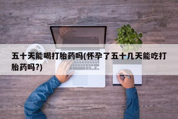 打胎药私人专卖微信网上药店五十天能喝打胎药吗(怀孕了五十几天能吃打胎药吗?)