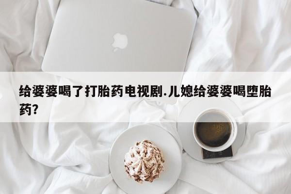 打胎药私人专卖微信网上药店给婆婆喝了打胎药电视剧.儿媳给婆婆喝堕胎药？