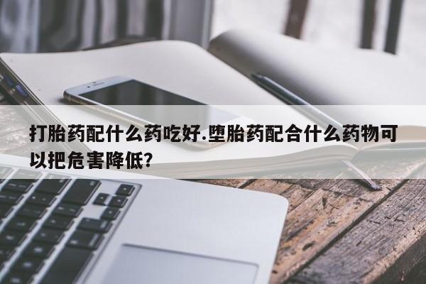 打胎药私人专卖微信网上药店打胎药配什么药吃好.堕胎药配合什么药物可以把危害降低？