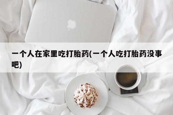 打胎药私人专卖微信网上药店一个人在家里吃打胎药(一个人吃打胎药没事吧)