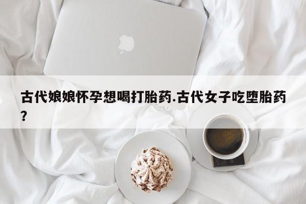 打胎药私人专卖微信网上药店古代娘娘怀孕想喝打胎药.古代女子吃堕胎药？