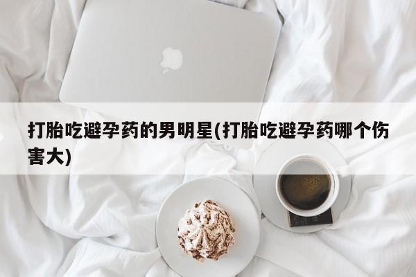 打胎药私人专卖微信网上药店打胎吃避孕药的男明星(打胎吃避孕药哪个伤害大)