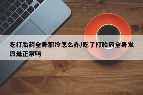 打胎药私人专卖微信网上药店吃打胎药全身都冷怎么办/吃了打胎药全身发热是正常吗