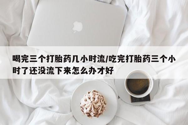 打胎药私人专卖微信网上药店喝完三个打胎药几小时流/吃完打胎药三个小时了还没流下来怎么办才好