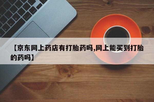 打胎药私人专卖微信网上药店【京东网上药店有打胎药吗,网上能买到打胎的药吗】