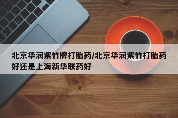 打胎药私人专卖微信网上药店北京华润紫竹牌打胎药/北京华润紫竹打胎药好还是上海新华联药好