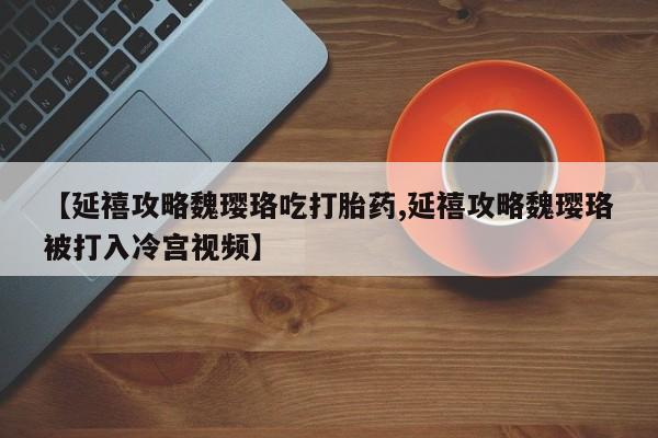 打胎药私人专卖微信网上药店【延禧攻略魏璎珞吃打胎药,延禧攻略魏璎珞被打入冷宫视频】