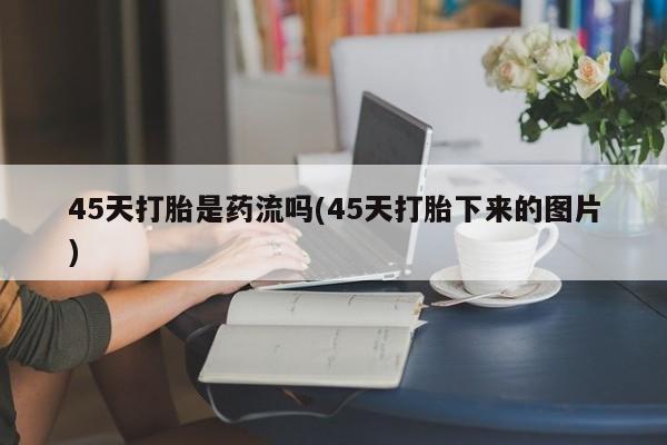 打胎药私人专卖微信网上药店45天打胎是药流吗(45天打胎下来的图片)