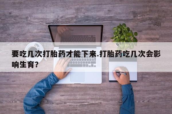 打胎药私人专卖微信网上药店要吃几次打胎药才能下来.打胎药吃几次会影响生育？