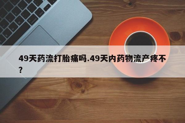 打胎药私人专卖微信网上药店49天药流打胎痛吗.49天内药物流产疼不？