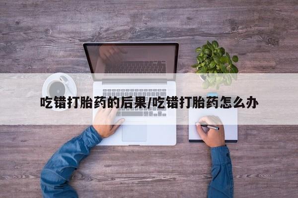 打胎药私人专卖微信网上药店吃错打胎药的后果/吃错打胎药怎么办