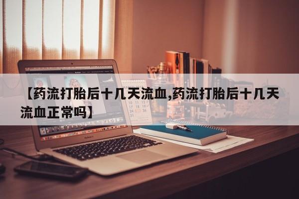 打胎药私人专卖微信网上药店【药流打胎后十几天流血,药流打胎后十几天流血正常吗】