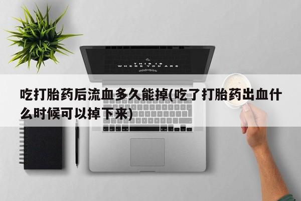 打胎药私人专卖微信网上药店吃打胎药后流血多久能掉(吃了打胎药出血什么时候可以掉下来)