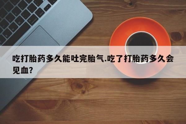 打胎药私人专卖微信网上药店吃打胎药多久能吐完胎气.吃了打胎药多久会见血？