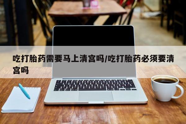 打胎药私人专卖微信网上药店吃打胎药需要马上清宫吗/吃打胎药必须要清宫吗