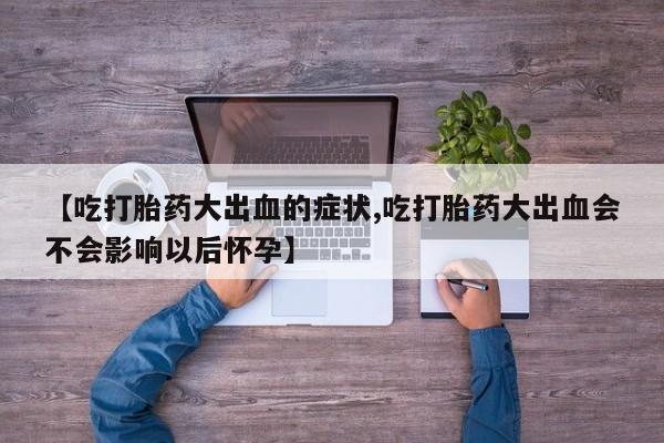 打胎药私人专卖微信网上药店【吃打胎药大出血的症状,吃打胎药大出血会不会影响以后怀孕】