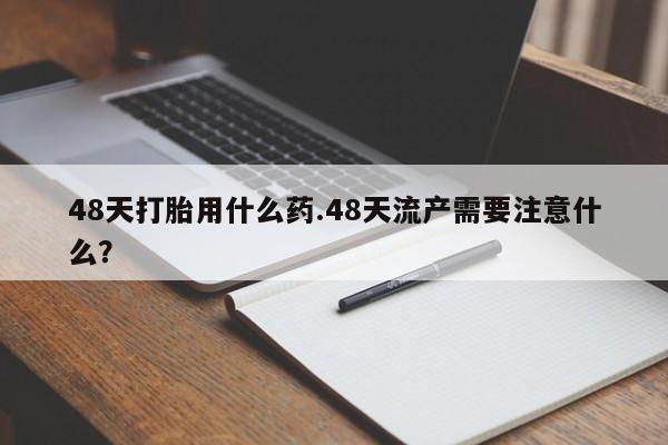 打胎药私人专卖微信网上药店48天打胎用什么药.48天流产需要注意什么？