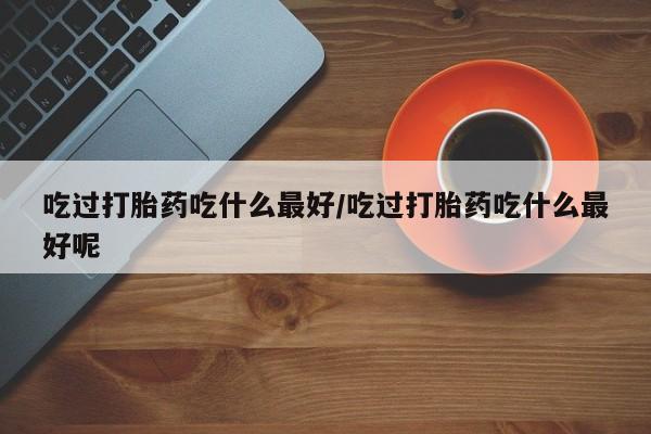打胎药私人专卖微信网上药店吃过打胎药吃什么最好/吃过打胎药吃什么最好呢