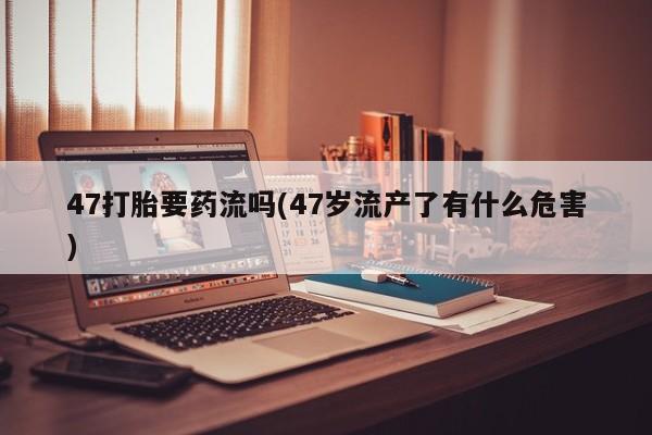 打胎药私人专卖微信网上药店47打胎要药流吗(47岁流产了有什么危害)