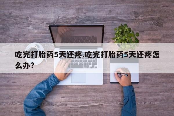 打胎药私人专卖微信网上药店吃完打胎药5天还疼.吃完打胎药5天还疼怎么办？